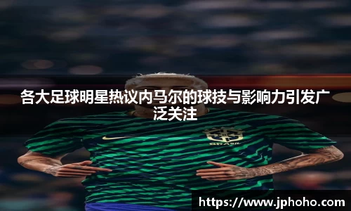各大足球明星热议内马尔的球技与影响力引发广泛关注