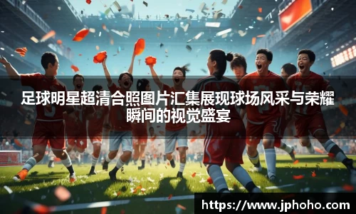 足球明星超清合照图片汇集展现球场风采与荣耀瞬间的视觉盛宴